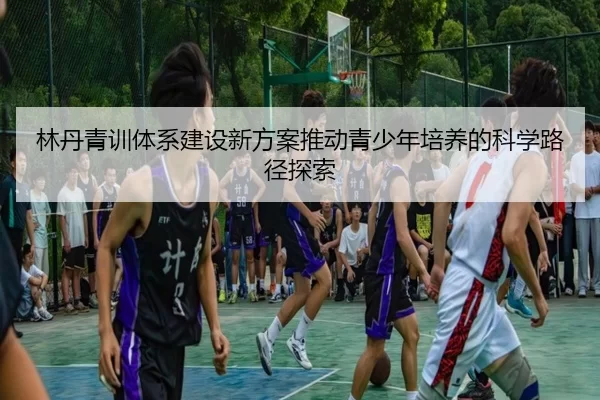 林丹青训体系建设新方案推动青少年培养的科学路径探索