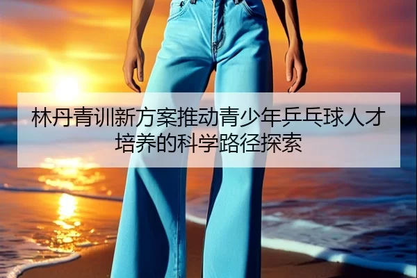 林丹青训新方案推动青少年乒乓球人才培养的科学路径探索