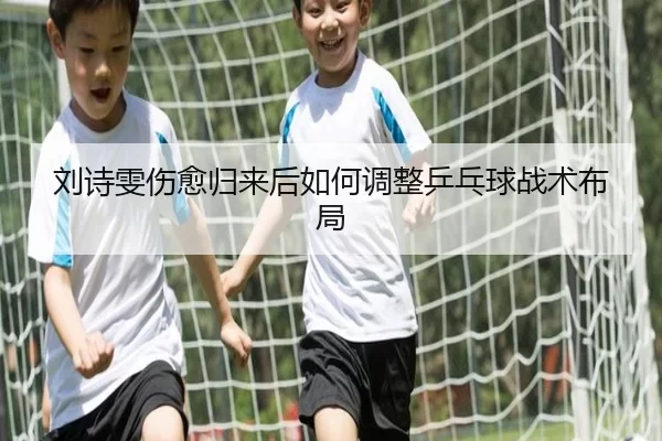 刘诗雯伤愈归来后如何调整乒乓球战术布局