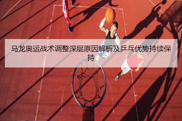 马龙奥运战术调整深层原因解析及乒乓优势持续保持