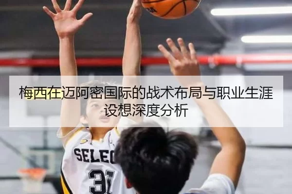 梅西在迈阿密国际的战术布局与职业生涯设想深度分析