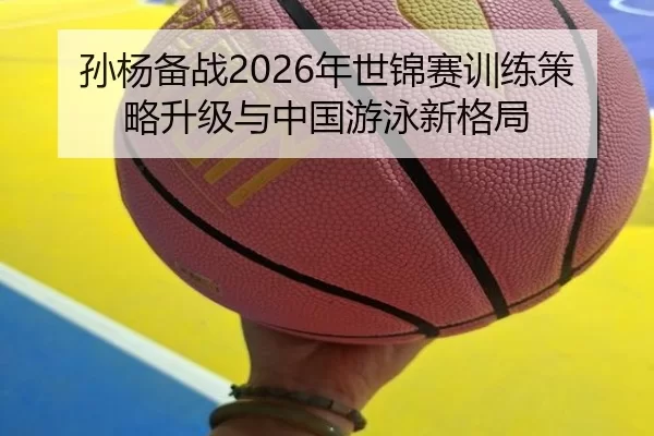 孙杨备战2026年世锦赛训练策略升级与中国游泳新格局