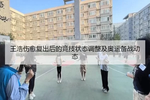 王浩伤愈复出后的竞技状态调整及奥运备战动态