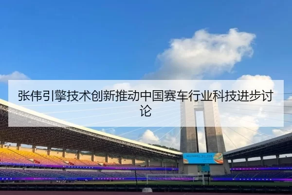 张伟引擎技术创新推动中国赛车行业科技进步讨论