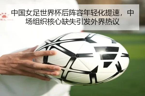中国女足世界杯后阵容年轻化提速，中场组织核心缺失引发外界热议